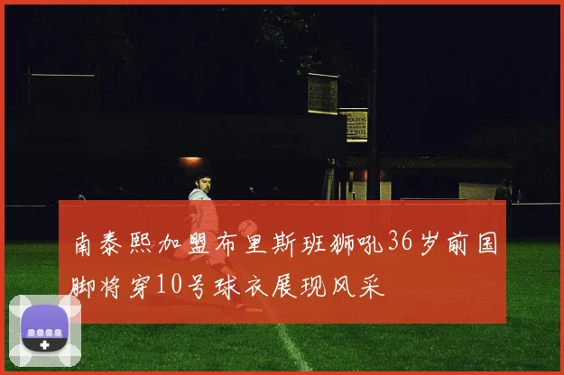 南泰熙加盟布里斯班狮吼36岁前国脚将穿10号球衣展现风采