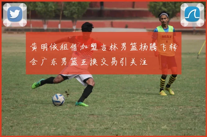 黄明依租借加盟吉林男篮杨腾飞转会广东男篮互换交易引关注