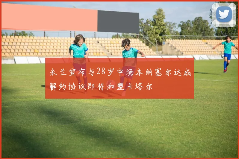 米兰宣布与28岁中场本纳塞尔达成解约协议即将加盟卡塔尔