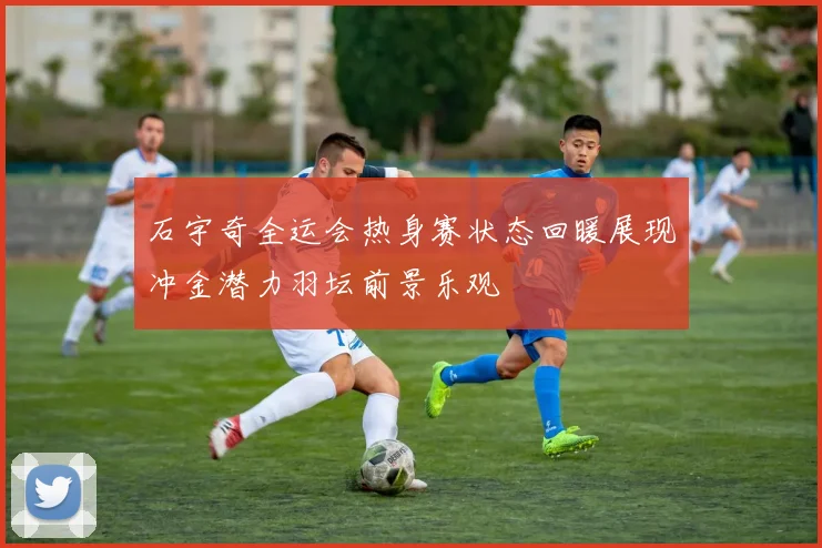 石宇奇全运会热身赛状态回暖展现冲金潜力羽坛前景乐观