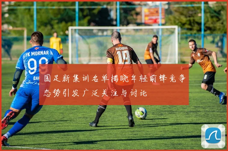 国足新集训名单揭晓年轻前锋竞争态势引发广泛关注与讨论