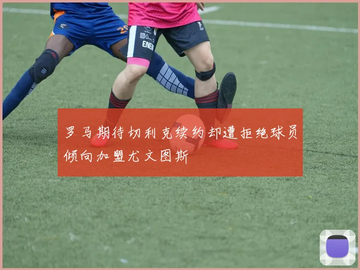 罗马期待切利克续约却遭拒绝球员倾向加盟尤文图斯