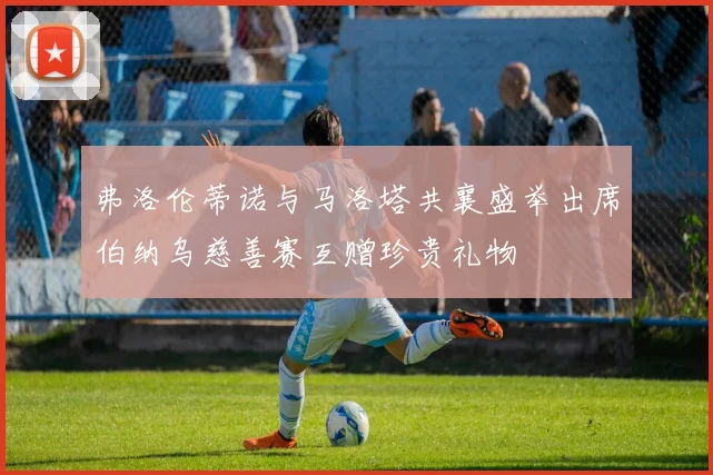 弗洛伦蒂诺与马洛塔共襄盛举出席伯纳乌慈善赛互赠珍贵礼物