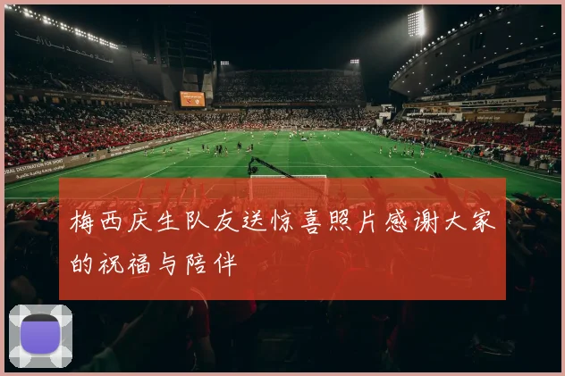 梅西庆生队友送惊喜照片感谢大家的祝福与陪伴