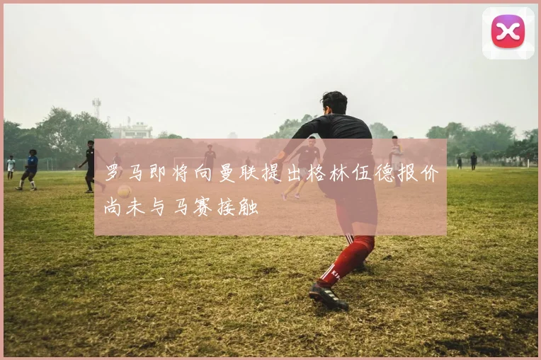 罗马即将向曼联提出格林伍德报价尚未与马赛接触
