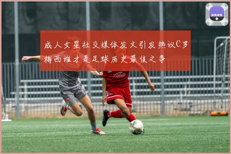 成人女星社交媒体发文引发热议C罗梅西谁才是足球历史最佳之争