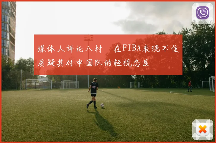 媒体人评论八村塁在FIBA表现不佳质疑其对中国队的轻视态度