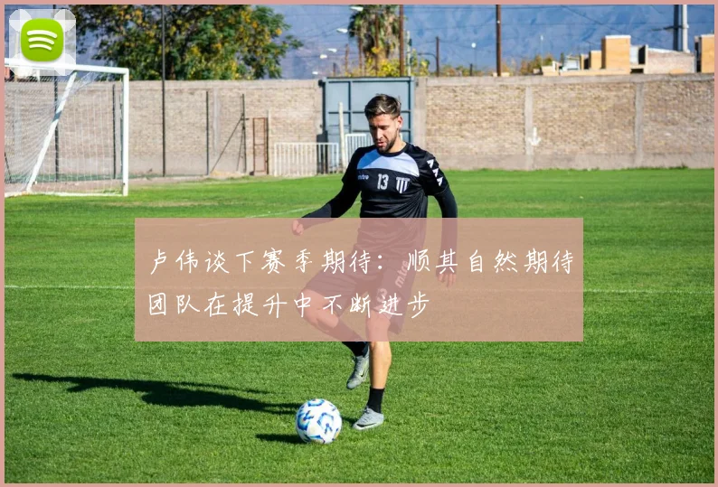 卢伟谈下赛季期待：顺其自然期待团队在提升中不断进步