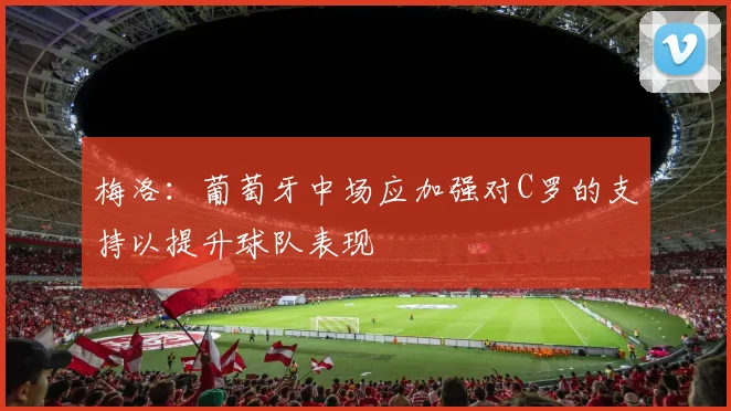 梅洛：葡萄牙中场应加强对C罗的支持以提升球队表现