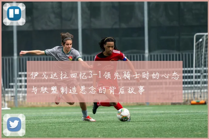 伊戈达拉回忆3-1领先骑士时的心态与联盟制造悬念的背后故事