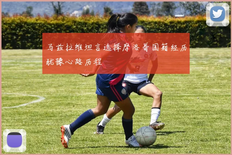 马兹拉维坦言选择摩洛哥国籍经历犹豫心路历程