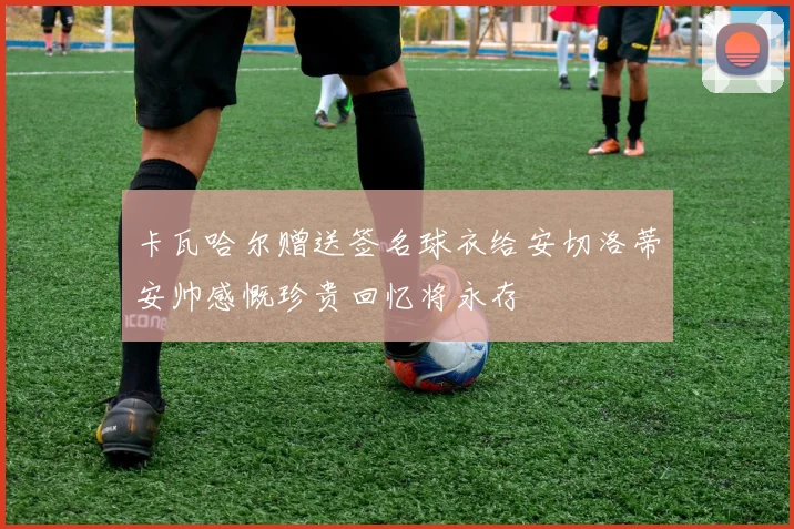 卡瓦哈尔赠送签名球衣给安切洛蒂安帅感慨珍贵回忆将永存