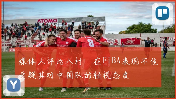 媒体人评论八村塁在FIBA表现不佳质疑其对中国队的轻视态度