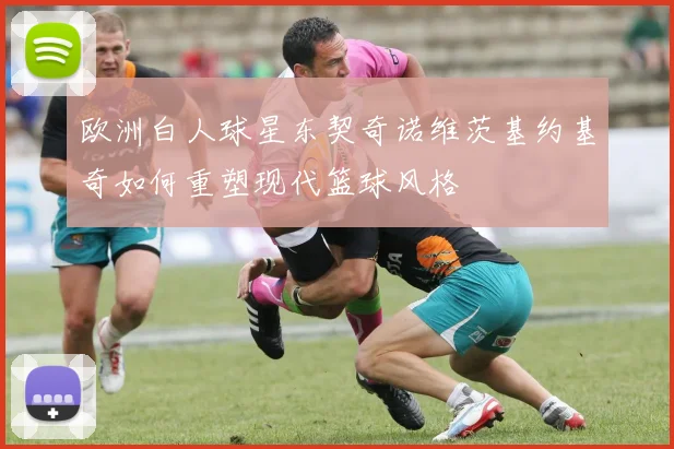 欧洲白人球星东契奇诺维茨基约基奇如何重塑现代篮球风格