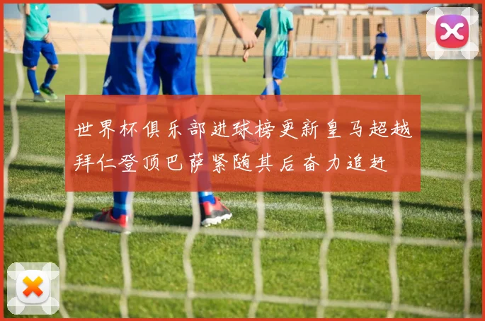 世界杯俱乐部进球榜更新皇马超越拜仁登顶巴萨紧随其后奋力追赶