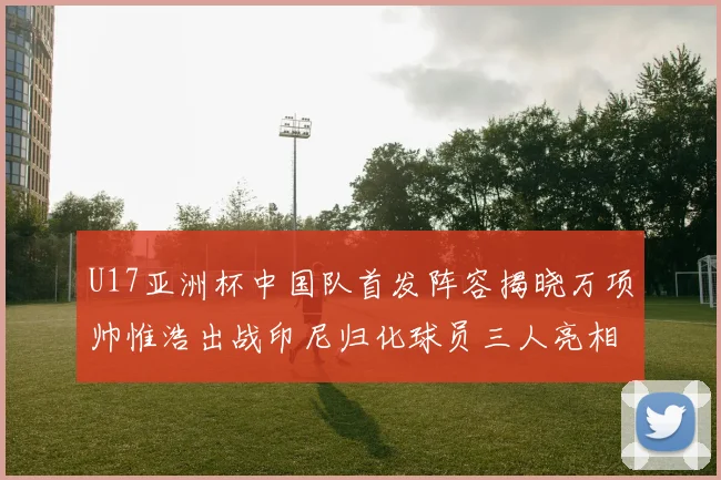 U17亚洲杯中国队首发阵容揭晓万项帅惟浩出战印尼归化球员三人亮相
