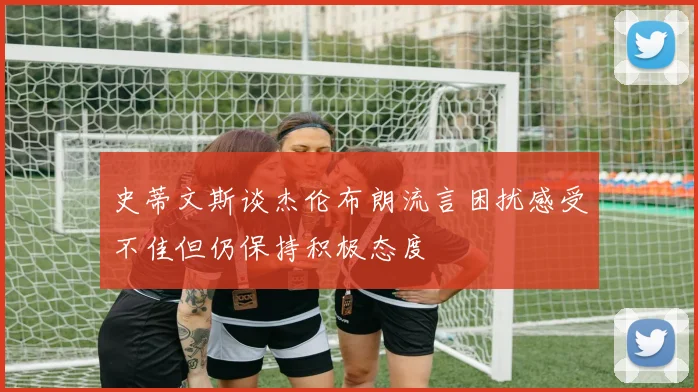 史蒂文斯谈杰伦布朗流言困扰感受不佳但仍保持积极态度