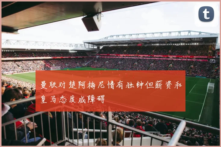 曼联对楚阿梅尼情有独钟但薪资和皇马态度成障碍