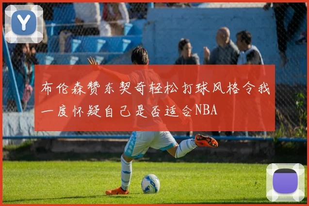 布伦森赞东契奇轻松打球风格令我一度怀疑自己是否适合NBA