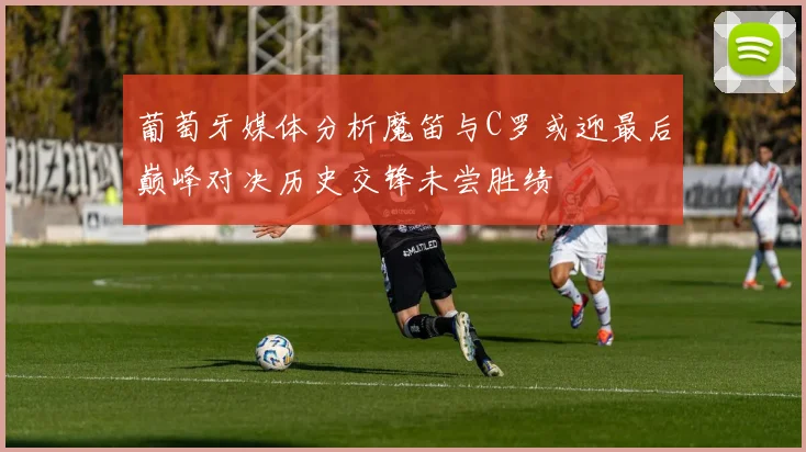 葡萄牙媒体分析魔笛与C罗或迎最后巅峰对决历史交锋未尝胜绩