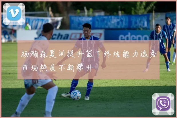 杨瀚森夏训提升篮下终结能力选秀市场热度不断攀升