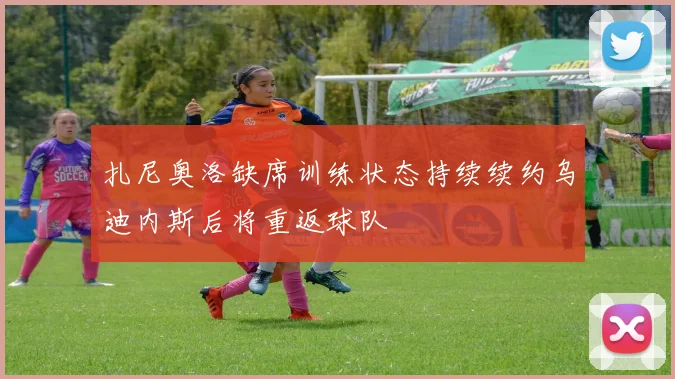 扎尼奥洛缺席训练状态持续续约乌迪内斯后将重返球队