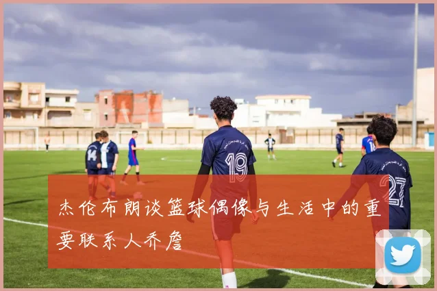 杰伦布朗谈篮球偶像与生活中的重要联系人乔詹