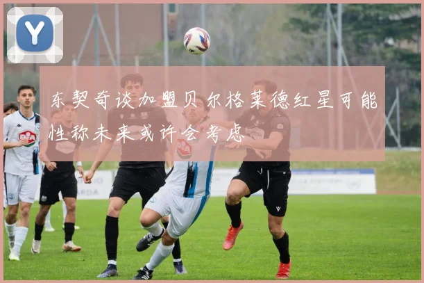东契奇谈加盟贝尔格莱德红星可能性称未来或许会考虑