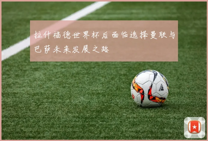 拉什福德世界杯后面临选择曼联与巴萨未来发展之路