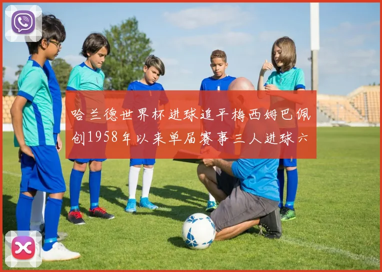 哈兰德世界杯进球追平梅西姆巴佩创1958年以来单届赛事三人进球六次新纪录