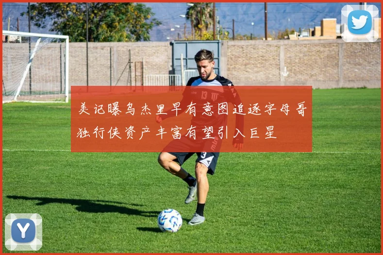 美记曝乌杰里早有意图追逐字母哥独行侠资产丰富有望引入巨星