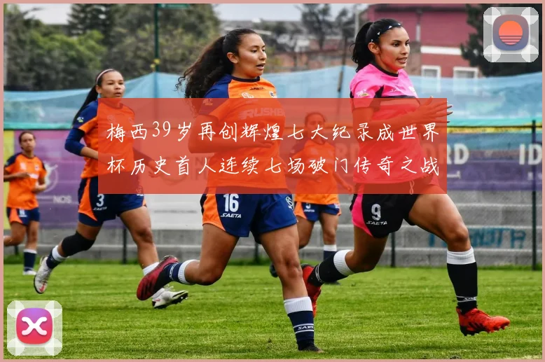 梅西39岁再创辉煌七大纪录成世界杯历史首人连续七场破门传奇之战