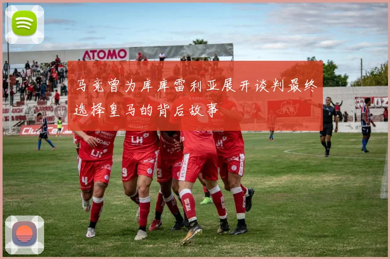马竞曾为库库雷利亚展开谈判最终选择皇马的背后故事