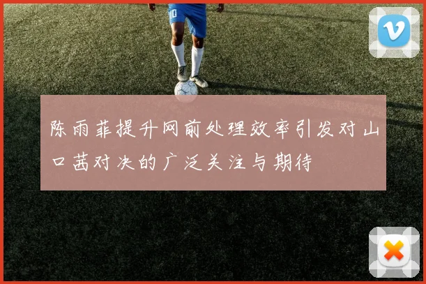 陈雨菲提升网前处理效率引发对山口茜对决的广泛关注与期待