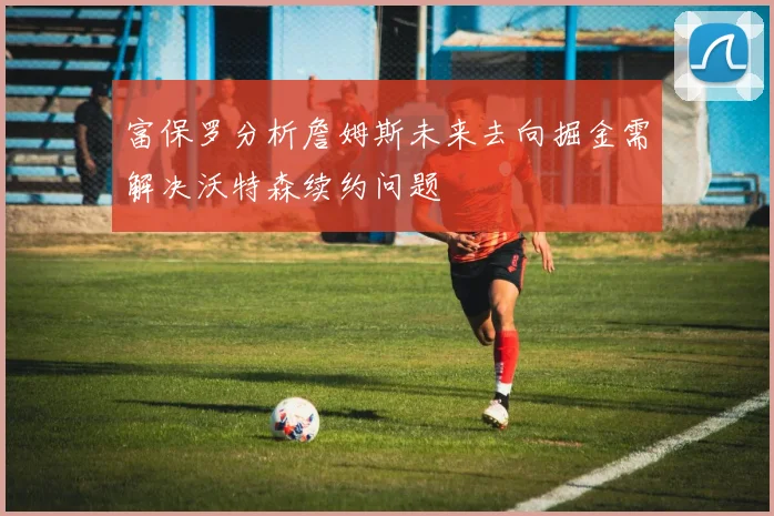富保罗分析詹姆斯未来去向掘金需解决沃特森续约问题