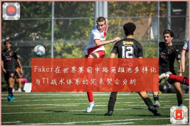 Faker在世界赛前中路英雄池多样化与T1战术体系的完美契合分析