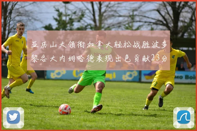 亚历山大领衔加拿大轻松战胜波多黎各大内姆哈德表现出色贡献23分