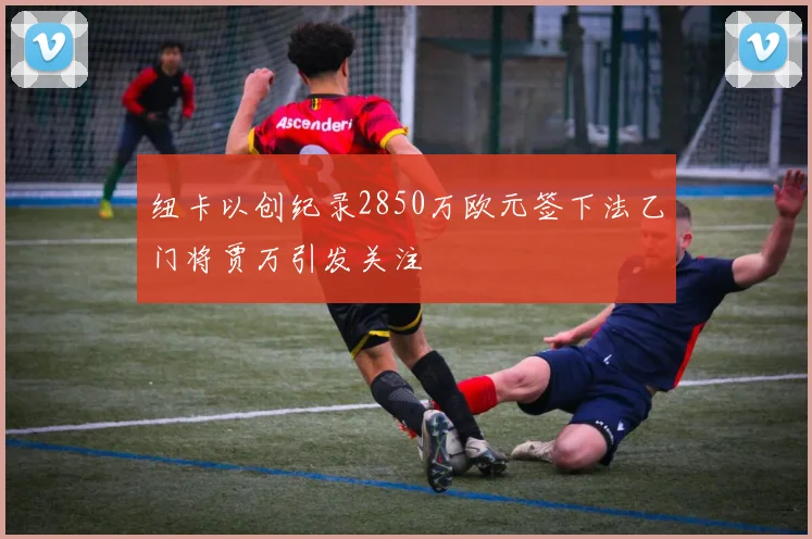 纽卡以创纪录2850万欧元签下法乙门将贾万引发关注