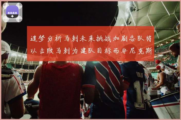 追梦分析马刺未来挑战加剧各队将以击败马刺为建队目标而非尼克斯