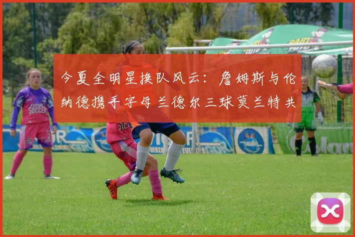今夏全明星换队风云：詹姆斯与伦纳德携手字母兰德尔三球莫兰特共创辉煌