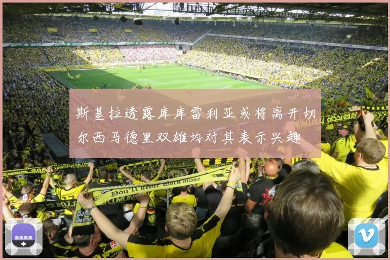 斯基拉透露库库雷利亚或将离开切尔西马德里双雄均对其表示兴趣