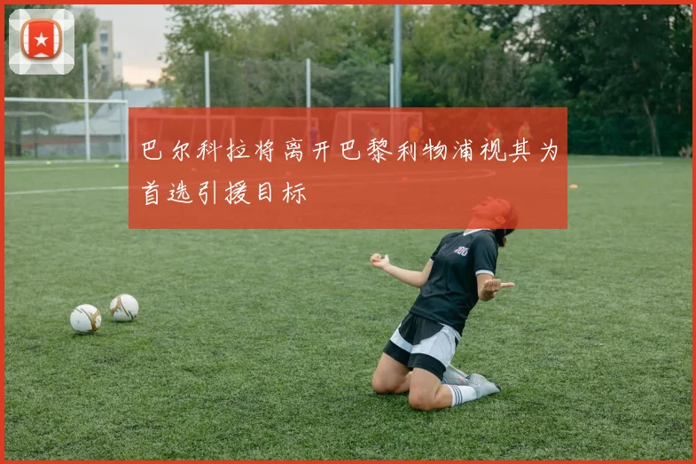 巴尔科拉将离开巴黎利物浦视其为首选引援目标