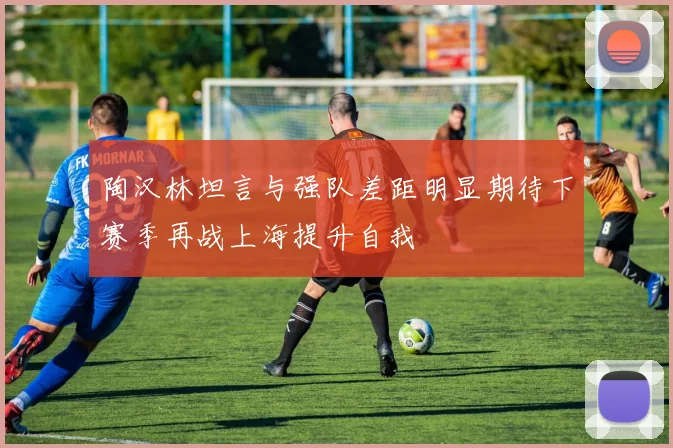 陶汉林坦言与强队差距明显期待下赛季再战上海提升自我